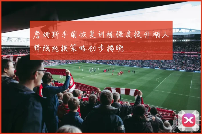 詹姆斯季前恢复训练强度提升湖人锋线轮换策略初步揭晓
