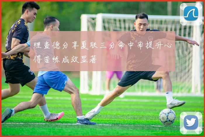 理查德分享夏联三分命中率提升心得苦练成效显著